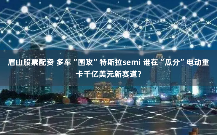 眉山股票配资 多车“围攻”特斯拉semi 谁在“瓜分”电动重卡千亿美元新赛道？