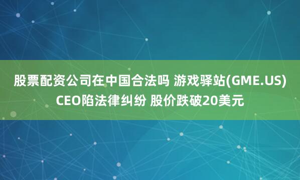 股票配资公司在中国合法吗 游戏驿站(GME.US)CEO陷法律纠纷 股价跌破20美元