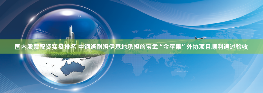 国内股票配资实盘排名 中钢洛耐洛伊基地承担的宝武“金苹果”外协项目顺利通过验收