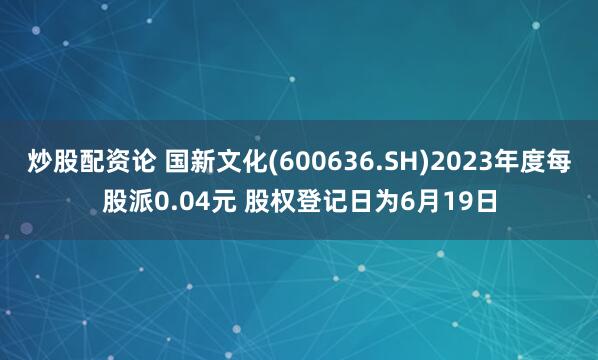 炒股配资论 国新文化(600636.SH)2023年度每股派0.04元 股权登记日为6月19日