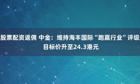 股票配资返佣 中金：维持海丰国际“跑赢行业”评级 目标价升至24.3港元