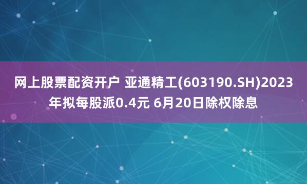 网上股票配资开户 亚通精工(603190.SH)2023年拟每股派0.4元 6月20日除权除息