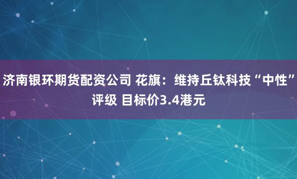 济南银环期货配资公司 花旗：维持丘钛科技“中性”评级 目标价3.4港元