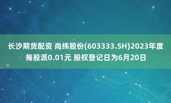 长沙期货配资 尚纬股份(603333.SH)2023年度每股派0.01元 股权登记日为6月20日