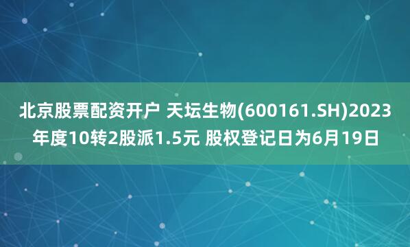 北京股票配资开户 天坛生物(600161.SH)2023年度10转2股派1.5元 股权登记日为6月19日