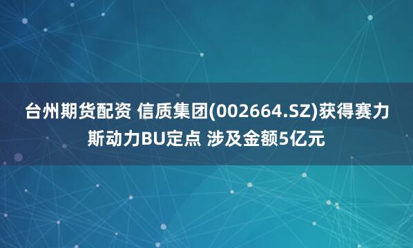 台州期货配资 信质集团(002664.SZ)获得赛力斯动力BU定点 涉及金额5亿元