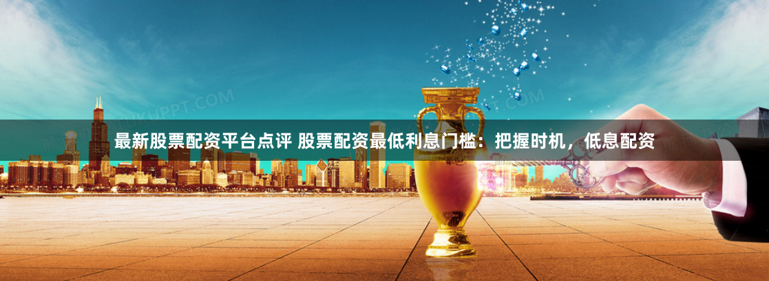 最新股票配资平台点评 股票配资最低利息门槛:把握时机,低息配资