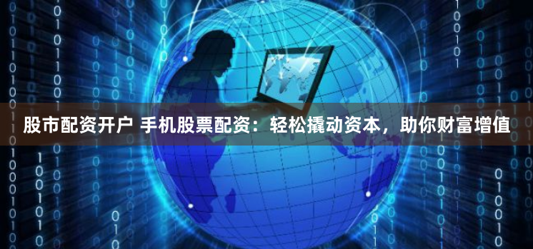 股市配资开户 手机股票配资：轻松撬动资本，助你财富增值