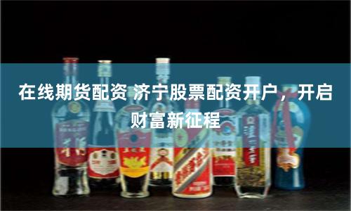 在线期货配资 济宁股票配资开户，开启财富新征程