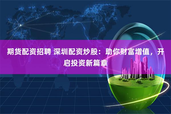 期货配资招聘 深圳配资炒股：助你财富增值，开启投资新篇章