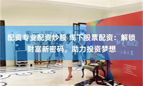 配资专业配资炒股 线下股票配资：解锁财富新密码，助力投资梦想
