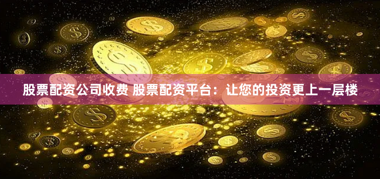 股票配资公司收费 股票配资平台：让您的投资更上一层楼