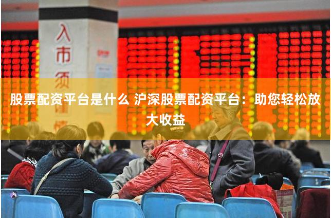 股票配资平台是什么 沪深股票配资平台:助您轻松放大收益