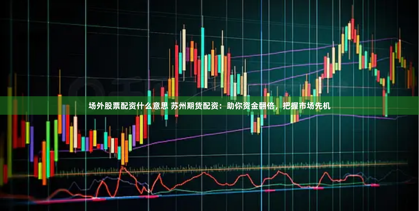 场外股票配资什么意思 苏州期货配资:助你资金翻倍,把握市场先机