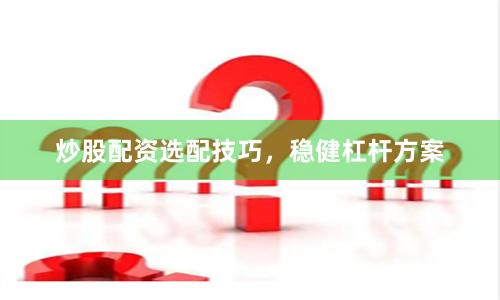 炒股配资选配技巧，稳健杠杆方案