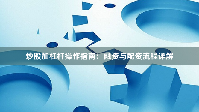 炒股加杠杆操作指南：融资与配资流程详解