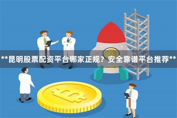 **昆明股票配资平台哪家正规？安全靠谱平台推荐**